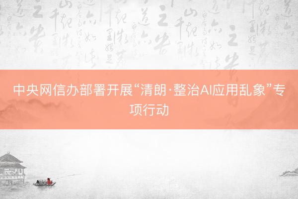 中央网信办部署开展“清朗·整治AI应用乱象”专项行动