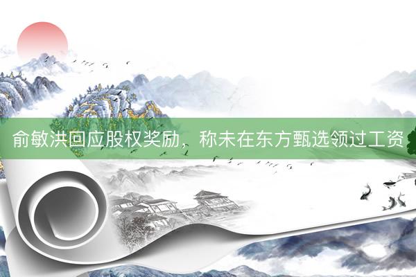 俞敏洪回应股权奖励，称未在东方甄选领过工资