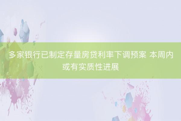 多家银行已制定存量房贷利率下调预案 本周内或有实质性进展