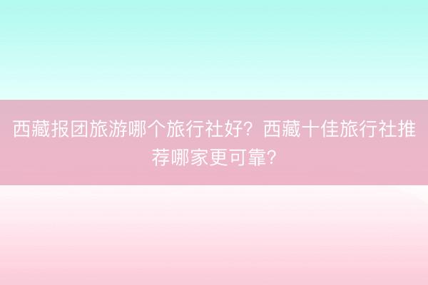 西藏报团旅游哪个旅行社好？西藏十佳旅行社推荐哪家更可靠？