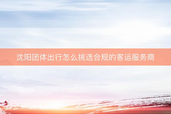 沈阳团体出行怎么挑选合规的客运服务商