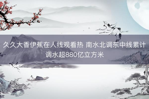 久久大香伊蕉在人线观看热 南水北调东中线累计调水超880亿立方米