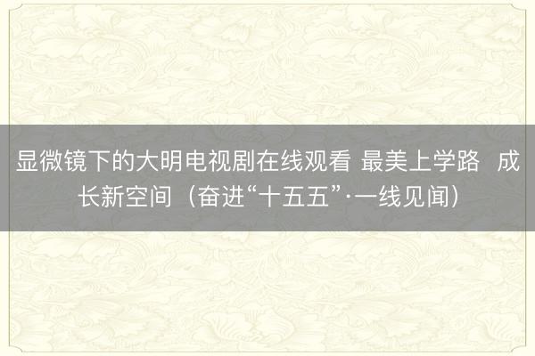 显微镜下的大明电视剧在线观看 最美上学路  成长新空间（奋进“十五五”·一线见闻）