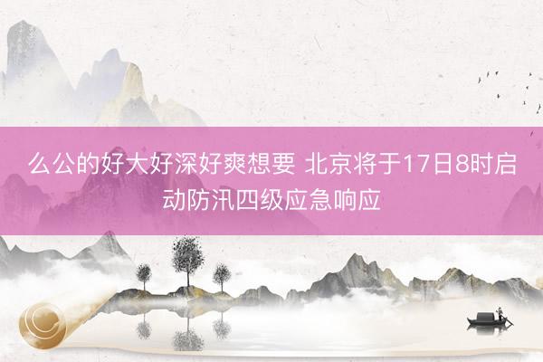 么公的好大好深好爽想要 北京将于17日8时启动防汛四级应急响应
