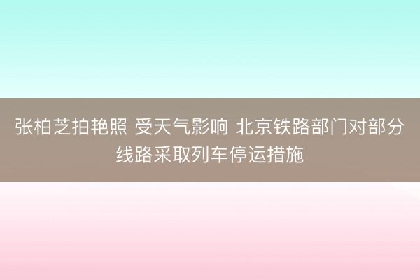张柏芝拍艳照 受天气影响 北京铁路部门对部分线路采取列车停运措施