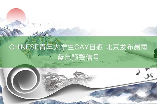 CHINESE青年大学生GAY自慰 北京发布暴雨蓝色预警信号