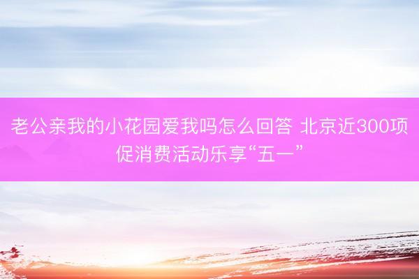 老公亲我的小花园爱我吗怎么回答 北京近300项促消费活动乐享“五一”
