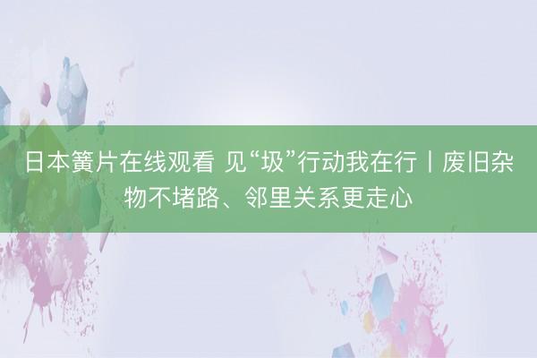 日本簧片在线观看 见“圾”行动我在行丨废旧杂物不堵路、邻里关系更走心