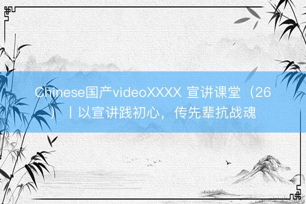 Chinese国产videoXXXX 宣讲课堂（26）丨以宣讲践初心，传先辈抗战魂