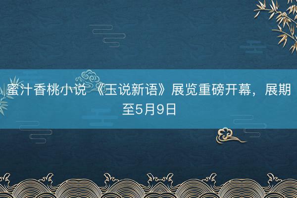 蜜汁香桃小说 《玉说新语》展览重磅开幕，展期至5月9日