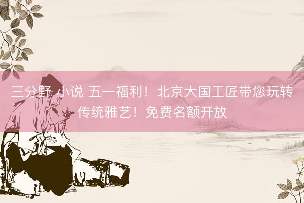 三分野 小说 五一福利！北京大国工匠带您玩转传统雅艺！免费名额开放