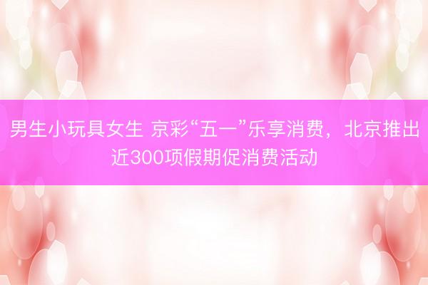 男生小玩具女生 京彩“五一”乐享消费，北京推出近300项假期促消费活动