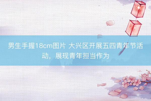 男生手握18cm图片 大兴区开展五四青年节活动，展现青年担当作为