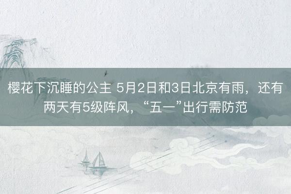 樱花下沉睡的公主 5月2日和3日北京有雨，还有两天有5级阵风，“五一”出行需防范