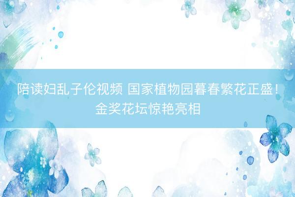 陪读妇乱子伦视频 国家植物园暮春繁花正盛！金奖花坛惊艳亮相