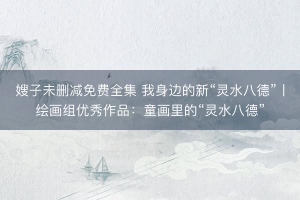 嫂子未删减免费全集 我身边的新“灵水八德”丨绘画组优秀作品：童画里的“灵水八德”