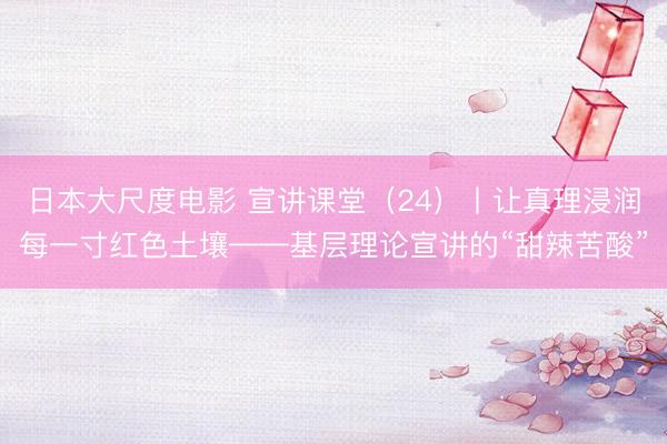 日本大尺度电影 宣讲课堂（24）丨让真理浸润每一寸红色土壤——基层理论宣讲的“甜辣苦酸”