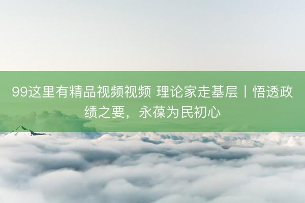 99这里有精品视频视频 理论家走基层丨悟透政绩之要，永葆为民初心