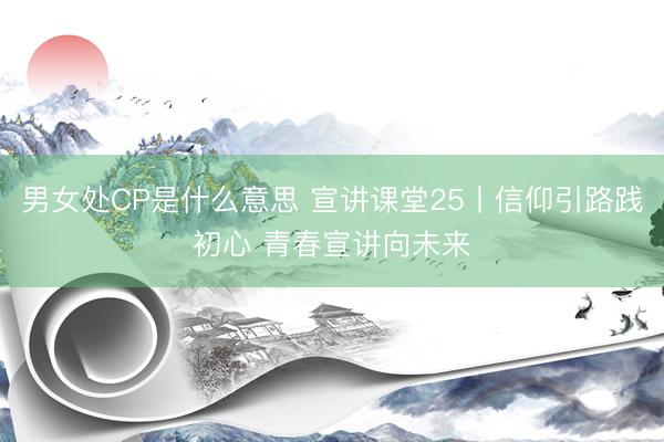 男女处CP是什么意思 宣讲课堂25丨信仰引路践初心 青春宣讲向未来