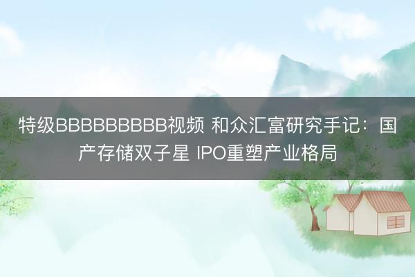 特级BBBBBBBBB视频 和众汇富研究手记：国产存储双子星 IPO重塑产业格局
