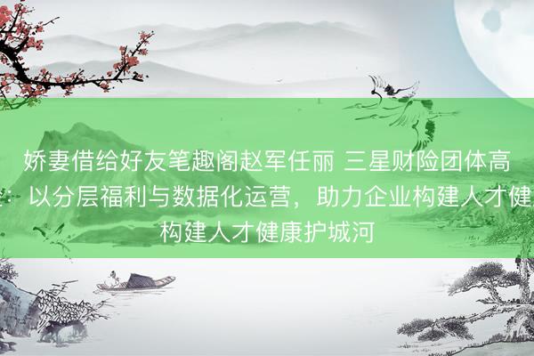 娇妻借给好友笔趣阁赵军任丽 三星财险团体高端医疗险：以分层福利与数据化运营，助力企业构建人才健康护城河