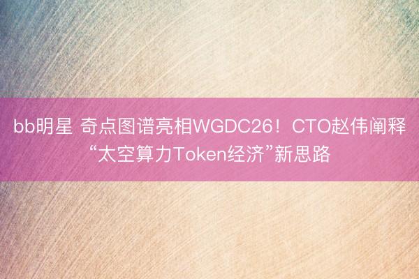 bb明星 奇点图谱亮相WGDC26！CTO赵伟阐释“太空算力Token经济”新思路