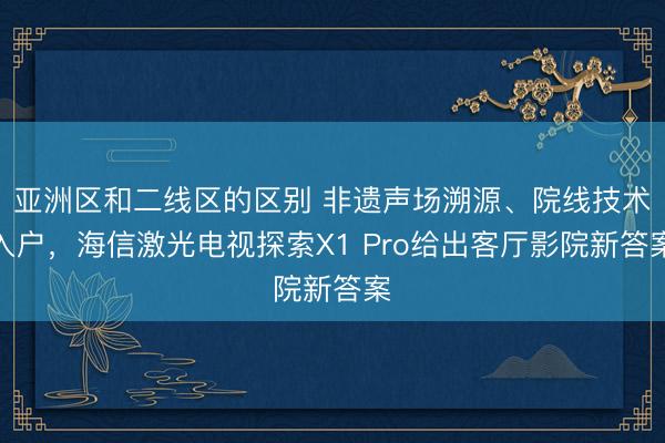 亚洲区和二线区的区别 非遗声场溯源、院线技术入户，海信激光电视探索X1 Pro给出客厅影院新答案
