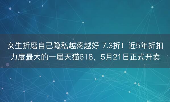 女生折磨自己隐私越疼越好 7.3折！近5年折扣力度最大的一届天猫618，5月21日正式开卖