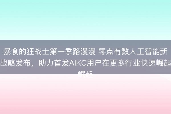 暴食的狂战士第一季路漫漫 零点有数人工智能新战略发布，助力首发AIKC用户在更多行业快速崛起