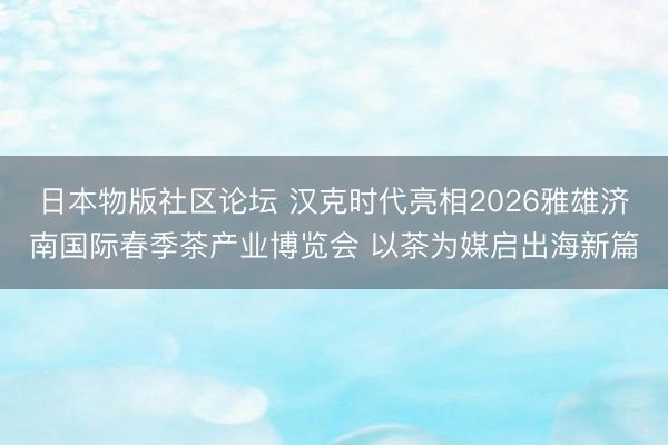 日本物版社区论坛 汉克时代亮相2026雅雄济南国际春季茶产业博览会 以茶为媒启出海新篇