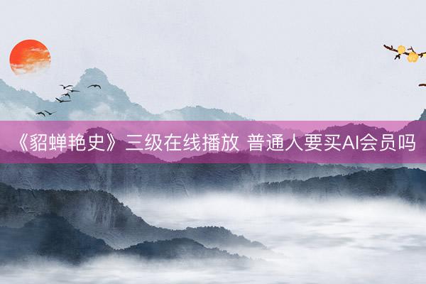 《貂蝉艳史》三级在线播放 普通人要买AI会员吗