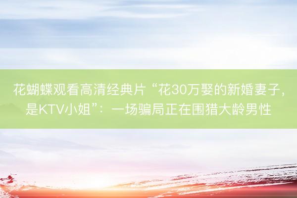 花蝴蝶观看高清经典片 “花30万娶的新婚妻子，是KTV小姐”：一场骗局正在围猎大龄男性