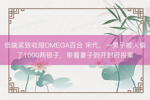 低喘紧致收缩OMEGA百合 宋代，一男子被人偷了1000两银子，带着妻子到开封府报案