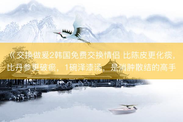 巜交换做爰2韩国免费交换情侣 比陈皮更化痰，比丹参更破瘀，1碗泽漆汤，是消肿散结的高手