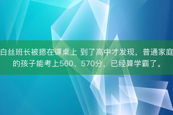 白丝班长被摁在课桌上 到了高中才发现，普通家庭的孩子能考上560、570分，已经算学霸了。