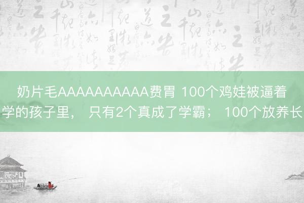 奶片毛AAAAAAAAAA费胃 100个鸡娃被逼着学的孩子里， 只有2个真成了学霸； 100个放养长