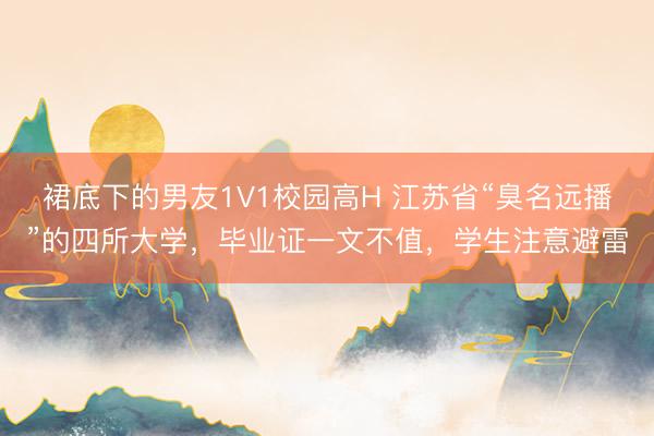 裙底下的男友1V1校园高H 江苏省“臭名远播”的四所大学,毕业证一文不值,学生注意避雷