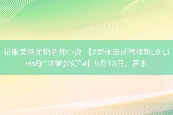 征服美艳尤物老师小说 【#罗永浩试驾理想L9 Livis称“非常梦幻”#】5月13日，罗永