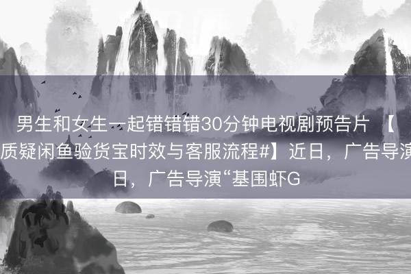 男生和女生一起错错错30分钟电视剧预告片 【#导演发文质疑闲鱼验货宝时效与客服流程#】近日，广告导演“基围虾G
