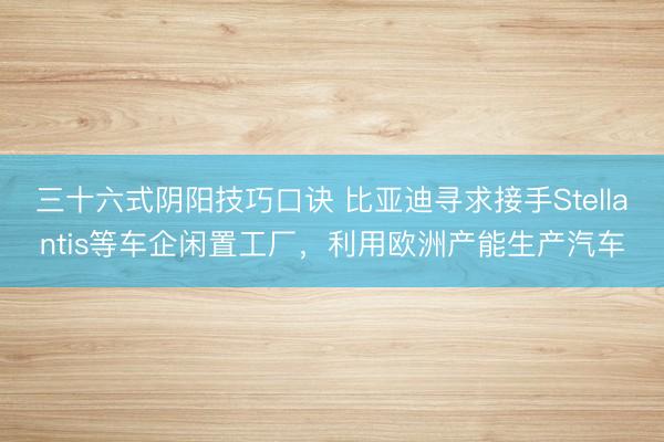 三十六式阴阳技巧口诀 比亚迪寻求接手Stellantis等车企闲置工厂，利用欧洲产能生产汽车