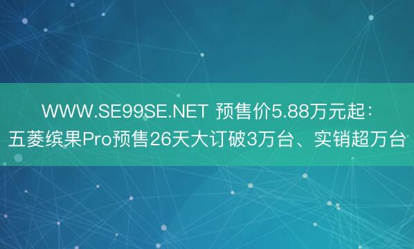 WWW.SE99SE.NET 预售价5.88万元起：五菱缤果Pro预售26天大订破3万台、实销超万台