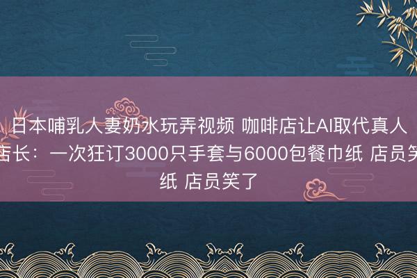 日本哺乳人妻奶水玩弄视频 咖啡店让AI取代真人当店长：一次狂订3000只手套与6000包餐巾纸 店员笑了