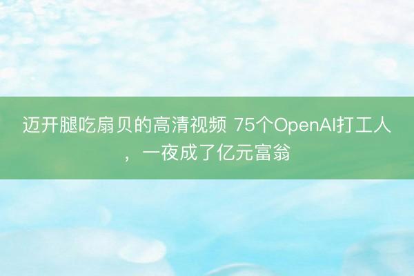 迈开腿吃扇贝的高清视频 75个OpenAI打工人，一夜成了亿元富翁