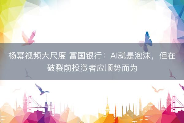 杨幂视频大尺度 富国银行:AI就是泡沫,但在破裂前投资者应顺势而为