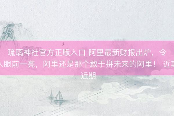 琉璃神社官方正版入口 阿里最新财报出炉，令人眼前一亮，阿里还是那个敢于拼未来的阿里！ 近期