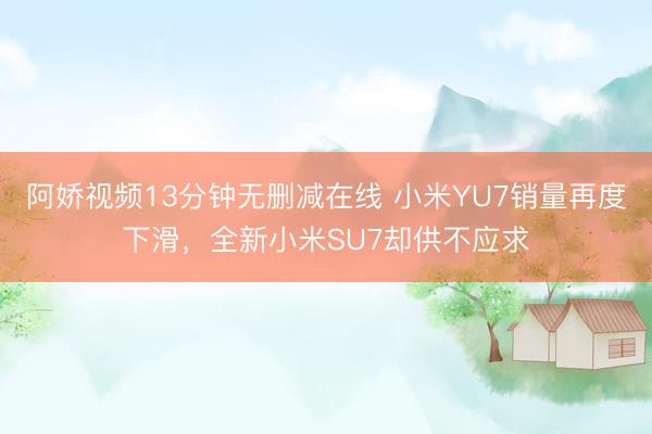 阿娇视频13分钟无删减在线 小米YU7销量再度下滑，全新小米SU7却供不应求