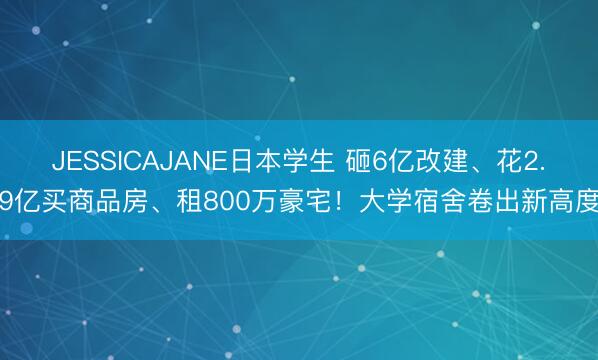 JESSICAJANE日本学生 砸6亿改建、花2.9亿买商品房、租800万豪宅！大学宿舍卷出新高度
