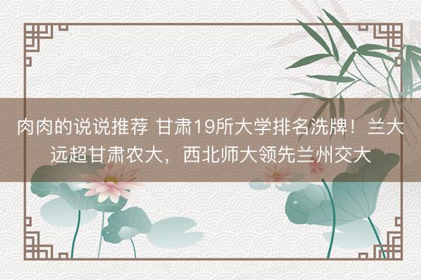 肉肉的说说推荐 甘肃19所大学排名洗牌！兰大远超甘肃农大，西北师大领先兰州交大