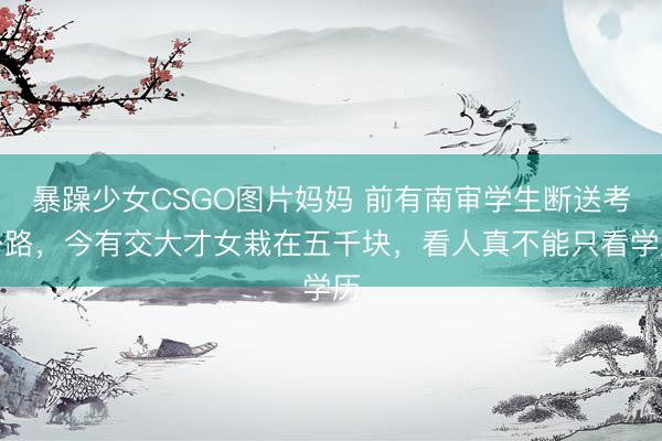 暴躁少女CSGO图片妈妈 前有南审学生断送考公路，今有交大才女栽在五千块，看人真不能只看学历