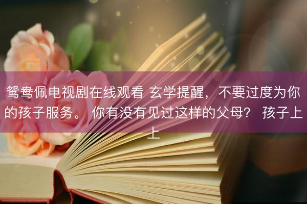 鸳鸯佩电视剧在线观看 玄学提醒，不要过度为你的孩子服务。 你有没有见过这样的父母？ 孩子上